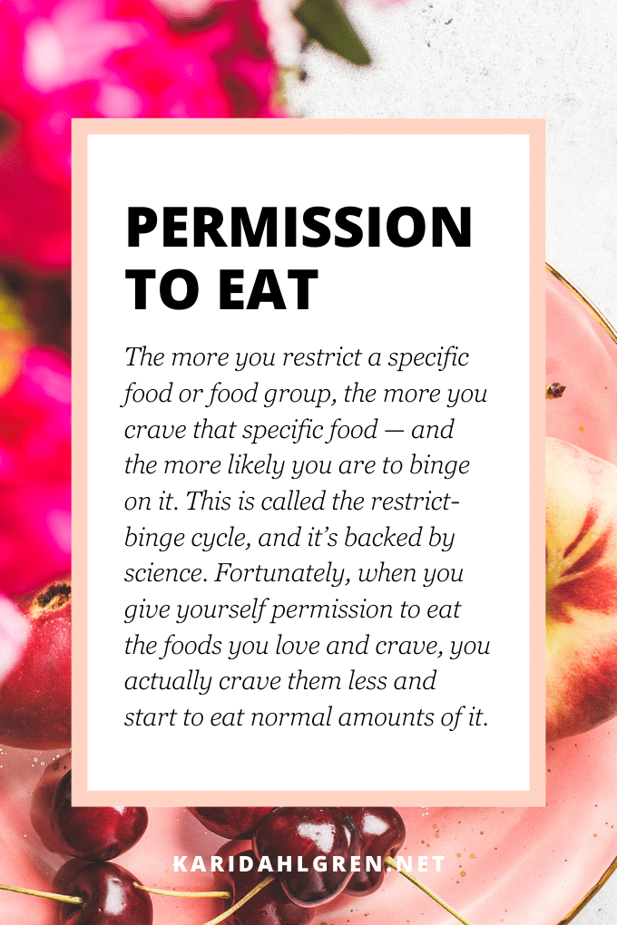 permission to eat: The more you restrict a specific food or food group, the more you crave that specific food — and the more likely you are to binge on it. This is called the restrict-binge cycle, and it’s backed by science. Fortunately, when you give yourself permission to eat the foods you love and crave, you actually crave them less and start to eat normal amounts of it.
