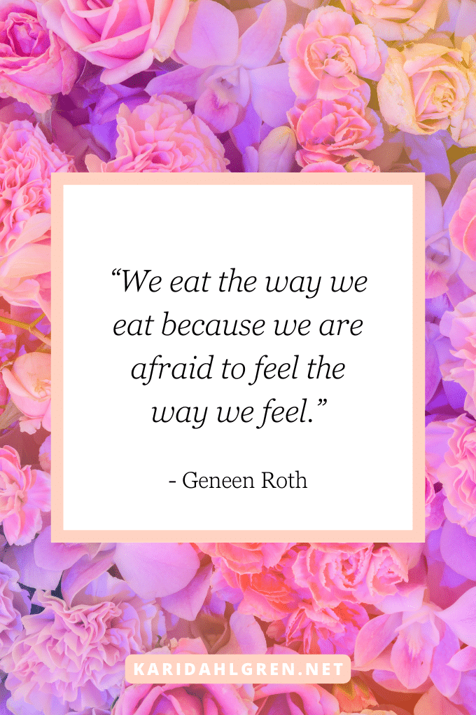 “We eat the way we eat because we are afraid to feel the way we feel.” - Geneen Roth