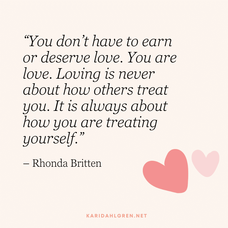 “You don’t have to earn or deserve love. You are love. Loving is never about how others treat you. It is always about how you are treating yourself.” – Rhonda Britten