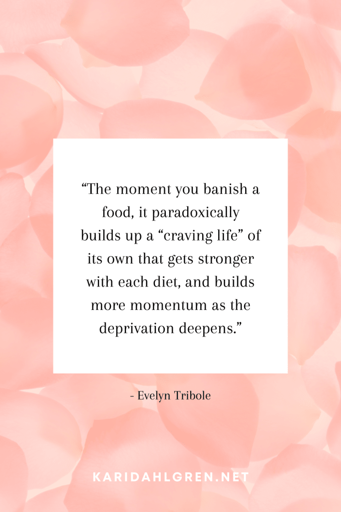 anti diet culture quote #6: “The moment you banish a food, it paradoxically builds up a “craving life” of its own that gets stronger with each diet, and builds more momentum as the deprivation deepens.”