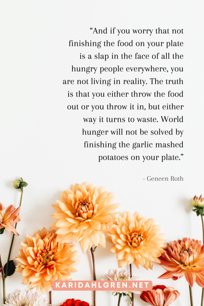 intuitive eating quotes #13: “And if you worry that not finishing the food on your plate is a slap in the face of all the hungry people everywhere, you are not living in reality. The truth is that you either throw the food out or you throw it in, but either way it turns to waste. World hunger will not be solved by finishing the garlic mashed potatoes on your plate.”