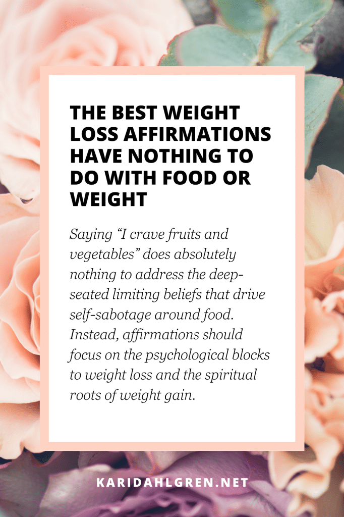 The best weight loss affirmations have nothing to do with food or weight - Saying “I crave fruits and vegetables” does absolutely nothing to address the deep-seated limiting beliefs that drive self-sabotage around food. Instead, affirmations should focus on the psychological blocks to weight loss and the spiritual roots of weight gain.