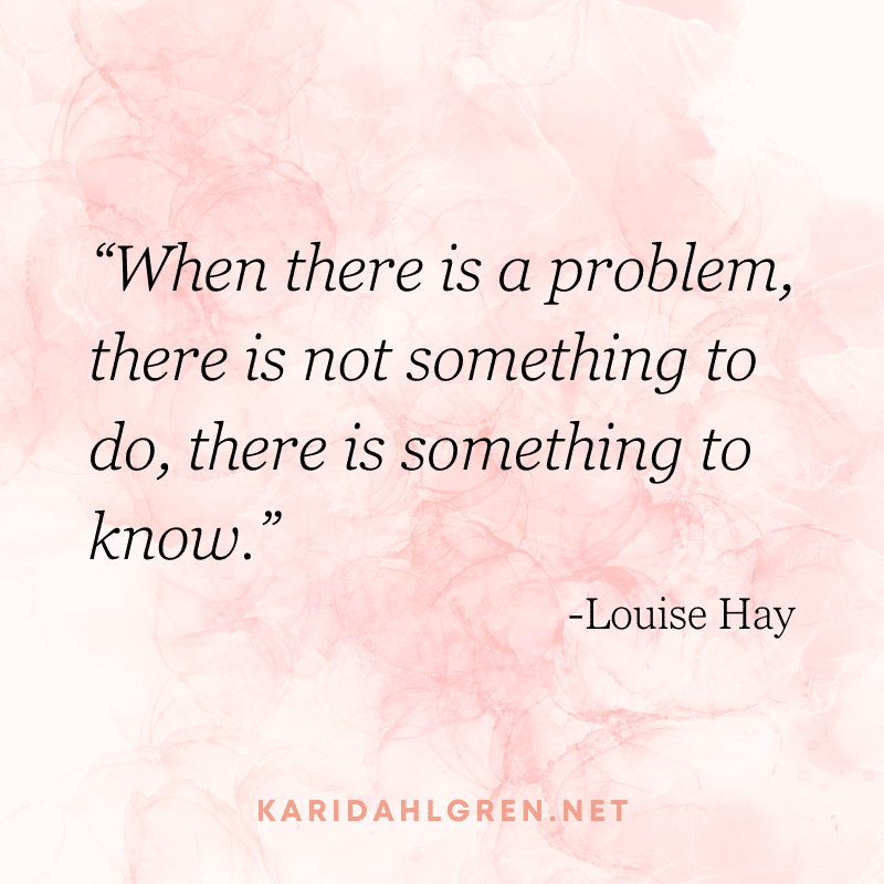“When there is a problem, there is not something to do, there is something to know.” -Louise Hay