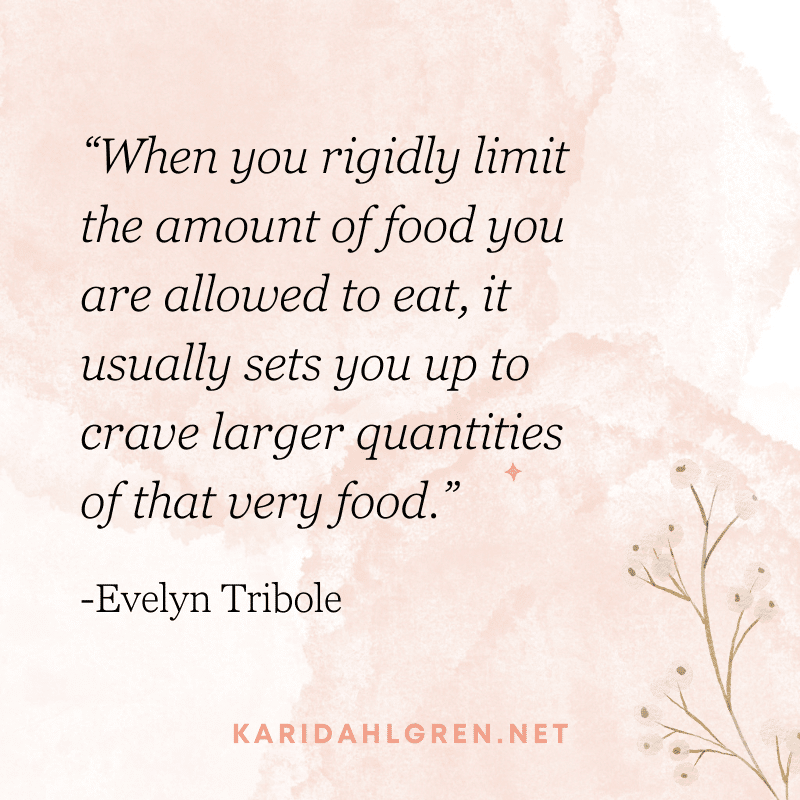 “When you rigidly limit the amount of food you are allowed to eat, it usually sets you up to crave larger quantities of that very food.” -Evelyn Tribole