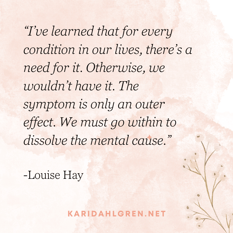 “I’ve learned that for every condition in our lives, there’s a need for it. Otherwise, we wouldn’t have it. The symptom is only an outer effect. We must go within to dissolve the mental cause.” -Louise Hay