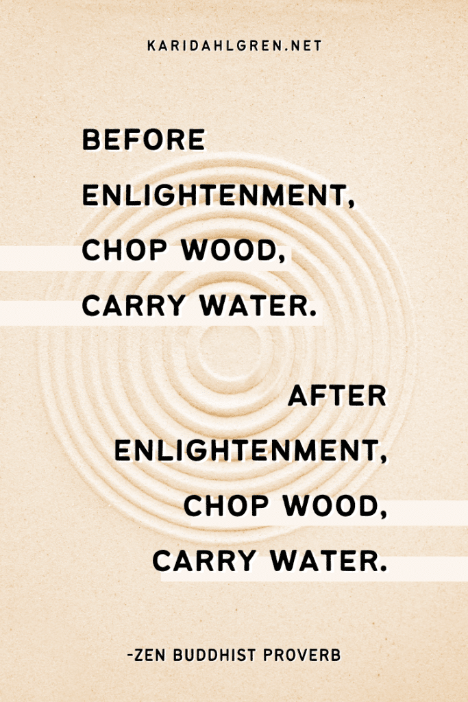 Before enlightenment, chop wood, carry water. After enlightenment, chop wood, carry water. -Zen Buddhist proverb